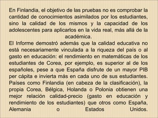En Finlandia, el objetivo de las pruebas no es comprobar la
cantidad de conocimientos asimilados por los estudiantes,
sino la calidad de los mismos y la capacidad de los
adolescentes para aplicarlos en la vida real, más allá de la
                         académica.
El Informe demostró además que la calidad educativa no
está necesariamente vinculada a la riqueza del país o al
gasto en educación: el rendimiento en matemáticas de los
estudiantes de Corea, por ejemplo, es superior al de los
españoles, pese a que España disfrute de un mayor PIB
per cápita e invierta más en cada uno de sus estudiantes.
Países como Finlandia (en cabeza de la clasificación), la
propia Corea, Bélgica, Holanda o Polonia obtienen una
mejor relación calidad-precio (gasto en educación y
rendimiento de los estudiantes) que otros como España,
Alemania             o            Estados           Unidos.
 