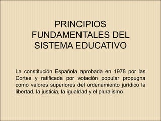 PRINCIPIOS
      FUNDAMENTALES DEL
      SISTEMA EDUCATIVO

La constitución Española aprobada en 1978 por las
Cortes y ratificada por votación popular propugna
como valores superiores del ordenamiento jurídico la
libertad, la justicia, la igualdad y el pluralismo
 