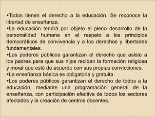 Todos tienen el derecho a la educación. Se reconoce la
libertad de enseñanza.
La educación tendrá por objeto el pleno desarrollo de la
personalidad humana en el respeto a los principios
democráticos de convivencia y a los derechos y libertades
fundamentales.
Los poderes públicos garantizan el derecho que asiste a
los padres para que sus hijos reciban la formación religiosa
y moral que esté de acuerdo con sus propias convicciones.
La enseñanza básica es obligatoria y gratuita.
Los poderes públicos garantizan el derecho de todos a la
educación, mediante una programación general de la
enseñanza, con participación efectiva de todos los sectores
afectados y la creación de centros docentes.
 