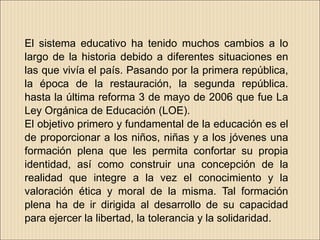 El sistema educativo ha tenido muchos cambios a lo
largo de la historia debido a diferentes situaciones en
las que vivía el país. Pasando por la primera república,
la época de la restauración, la segunda república.
hasta la última reforma 3 de mayo de 2006 que fue La
Ley Orgánica de Educación (LOE).
El objetivo primero y fundamental de la educación es el
de proporcionar a los niños, niñas y a los jóvenes una
formación plena que les permita confortar su propia
identidad, así como construir una concepción de la
realidad que integre a la vez el conocimiento y la
valoración ética y moral de la misma. Tal formación
plena ha de ir dirigida al desarrollo de su capacidad
para ejercer la libertad, la tolerancia y la solidaridad.
 