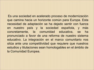 Es una sociedad en acelerado proceso de modernización
que camina hacia un horizonte común para Europa. Esta
necesidad de adaptación se ha dejado sentir con fuerza
en nuestro país y la sociedad española, y más
concretamente, la comunidad educativa, se ha
pronunciado a favor de una reforma de nuestro sistema
educativo. La integración en el marco comunitario nos
sitúa ante una competitividad que requiere que nuestros
estudios y titulaciones sean homologables en el ámbito de
la Comunidad Europea.
 