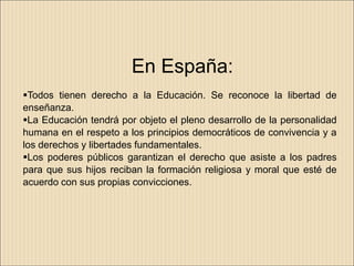 En España:
Todos tienen derecho a la Educación. Se reconoce la libertad de
enseñanza.
La Educación tendrá por objeto el pleno desarrollo de la personalidad
humana en el respeto a los principios democráticos de convivencia y a
los derechos y libertades fundamentales.
Los poderes públicos garantizan el derecho que asiste a los padres
para que sus hijos reciban la formación religiosa y moral que esté de
acuerdo con sus propias convicciones.
 