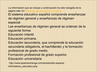 La información que se incluye a continuación ha sido recogida de la
página web del Ministerio de Educacion y Cultura
El sistema educativo español comprende enseñanzas
de régimen general y enseñanzas de régimen
especial.
Las enseñanzas de régimen general se ordenan de la
siguiente forma:
Educación infantil.
Educación primaria.
Educación secundaria, que comprende la educación
secundaria obligatoria, el bachillerato y la formación
profesional de grado medio.
Formación profesional de grado superior.
Educación universitaria
 http://www.spainexchange.com/es/estudiar-espana-
info/sistema_educativo.php
 