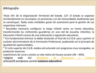 Bibliografia:

Título VIII: De la Organización Territorial del Estado. 137. El Estado se organiza
territorialmente en municipios, en provincias y en las Comunidades Autónomas que
se constituyan. Todas estas entidades gozan de autonomía para la gestión de sus
respectivos intereses.
* Resultaba necesario configurar la etapa infantil como un tramo educativo,
transformando las ineficientes guarderías en una red de escuelas infantiles; la
Educación Infantil carecía de una ordenación y regulación educativas.
* Era fundamental eliminar la doble titulación al final de la E.G.B. para suprimir el
carácter discriminatorio de la Formación Profesional, quebrando así el principio de
igualdad de oportunidades.
* El ciclo superior de E.G.B. estaba estructurado con programas muy recargados, se
producían excesivas
repeticiones de curso y existía un alto índice de fracaso escolar (30 − 40%).
*página       web       del      Ministerio     de     Educacion        y     Cultura
articulo26.wordpress.com/el-sistema-educativo/
 