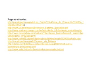 Páginas utilizadas:
http://es.wikipedia.org/wiki/Ley_Org%C3%A1nica_de_Educaci%C3%B3n_(
Espa%C3%B1a)
http://www.uv.es/ldecozar/Evolucion_Sistema_Educativo.pdf
http://www.spainexchange.com/es/estudiante_info/sistema_educativo.php
http://www.frasedehoy.com/call.php?file=frases_buscar&search_match=&s
ubcategoria_id=62&page=6
http://www.nodo50.org/sei/agitacionyboletines/revista%2005/bolonia.htm
http://es.wikipedia.org/wiki/Proceso_de_Bolonia
http://docenciaydidactica.ecobachillerato.com/2007/04/el-nuevo-
bachillerato-principales.html
http://www.selectividadonline.com/la-nueva-selectividad
 