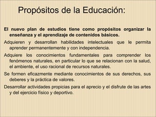 Propósitos de la Educación:

El nuevo plan de estudios tiene como propósitos organizar la
  enseñanza y el aprendizaje de contenidos básicos.
Adquieren y desarrollan habilidades intelectuales que le permita
  aprender permanentemente y con independencia.
Adquiere los conocimientos fundamentales para comprender los
  fenómenos naturales, en particular lo que se relacionan con la salud,
  el ambiente, el uso racional de recursos naturales.
Se formen eficazmente mediante conocimientos de sus derechos, sus
  deberes y la práctica de valores.
Desarrollar actividades propicias para el aprecio y el disfrute de las artes
  y del ejercicio físico y deportivo.
 