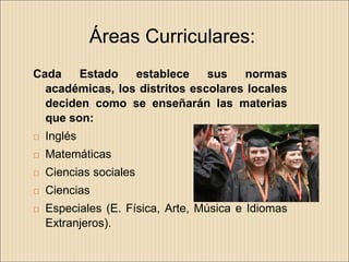 Áreas Curriculares:
Cada    Estado   establece     sus   normas
  académicas, los distritos escolares locales
  deciden como se enseñarán las materias
  que son:
   Inglés
   Matemáticas
   Ciencias sociales
   Ciencias
   Especiales (E. Física, Arte, Música e Idiomas
    Extranjeros).
 