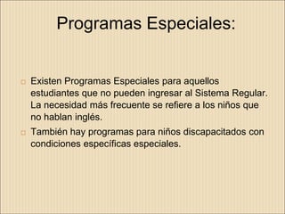 Programas Especiales:


   Existen Programas Especiales para aquellos
    estudiantes que no pueden ingresar al Sistema Regular.
    La necesidad más frecuente se refiere a los niños que
    no hablan inglés.
   También hay programas para niños discapacitados con
    condiciones específicas especiales.
 