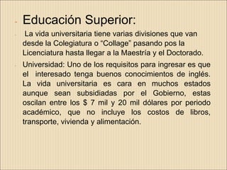 -   Educación Superior:
-   La vida universitaria tiene varias divisiones que van
    desde la Colegiatura o “Collage” pasando pos la
    Licenciatura hasta llegar a la Maestría y el Doctorado.
-   Universidad: Uno de los requisitos para ingresar es que
    el interesado tenga buenos conocimientos de inglés.
    La vida universitaria es cara en muchos estados
    aunque sean subsidiadas por el Gobierno, estas
    oscilan entre los $ 7 mil y 20 mil dólares por periodo
    académico, que no incluye los costos de libros,
    transporte, vivienda y alimentación.
 
