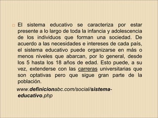    El sistema educativo se caracteriza por estar
    presente a lo largo de toda la infancia y adolescencia
    de los individuos que forman una sociedad. De
    acuerdo a las necesidades e intereses de cada país,
    el sistema educativo puede organizarse en más o
    menos niveles que abarcan, por lo general, desde
    los 5 hasta los 18 años de edad. Esto puede, a su
    vez, extenderse con las carreras universitarias que
    son optativas pero que sigue gran parte de la
    población.
    www.definicionabc.com/social/sistema-
    educativo.php
 