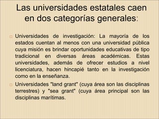 Las universidades estatales caen
      en dos categorías generales:
   Universidades de investigación: La mayoría de los
    estados cuentan al menos con una universidad pública
    cuya misión es brindar oportunidades educativas de tipo
    tradicional en diversas áreas académicas. Estas
    universidades, además de ofrecer estudios a nivel
    licenciatura, hacen hincapié tanto en la investigación
    como en la enseñanza.
   Universidades "land grant" (cuya área son las disciplinas
    terrestres) y "sea grant" (cuya área principal son las
    disciplinas marítimas.
 