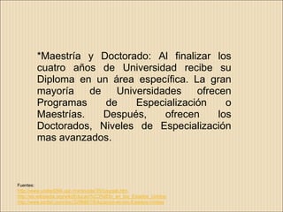 *Maestría y Doctorado: Al finalizar los
           cuatro años de Universidad recibe su
           Diploma en un área específica. La gran
           mayoría    de   Universidades    ofrecen
           Programas     de    Especialización     o
           Maestrías.    Después,    ofrecen     los
           Doctorados, Niveles de Especialización
           mas avanzados.



Fuentes:
http://www.unidad094.upn.mx/revista/35/rusygab.htm
http://es.wikipedia.org/wiki/Educaci%C3%B3n_en_los_Estados_Unidos
http://www.scribd.com/doc/3296867/Educacion-en-los-Estados-Unidos
 