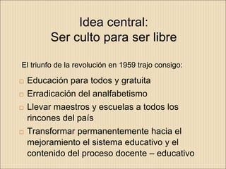 Idea central:
         Ser culto para ser libre

El triunfo de la revolución en 1959 trajo consigo:

   Educación para todos y gratuita
   Erradicación del analfabetismo
   Llevar maestros y escuelas a todos los
    rincones del país
   Transformar permanentemente hacia el
    mejoramiento el sistema educativo y el
    contenido del proceso docente – educativo
 