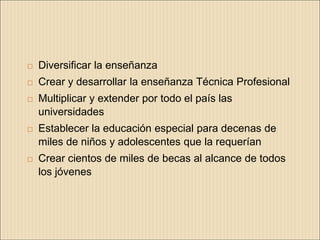    Diversificar la enseñanza
   Crear y desarrollar la enseñanza Técnica Profesional
   Multiplicar y extender por todo el país las
    universidades
   Establecer la educación especial para decenas de
    miles de niños y adolescentes que la requerían
   Crear cientos de miles de becas al alcance de todos
    los jóvenes
 