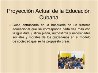 Proyección Actual de la Educación
            Cubana
   Cuba enfrascada en la búsqueda de un sistema
    educacional que se corresponda cada vez más con
    la igualdad, justicia plena, autoestima y necesidades
    sociales y morales de los ciudadanos en el modelo
    de sociedad que se ha propuesto crear.
 