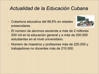 Actualidad de la Educación Cubana

   Cobertura educativa del 99,9% en edades
    preescolares.
   El número de alumnos asciende a más de 2 millones
    500 mil en la educación general y a más de 200.000
    estudiantes en el nivel universitario.
   Número de maestros y profesores más de 220.000 y
    trabajadores no docentes más de 210.000.
 