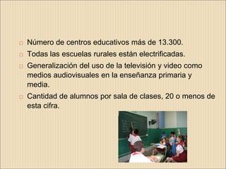    Número de centros educativos más de 13.300.
   Todas las escuelas rurales están electrificadas.
   Generalización del uso de la televisión y video como
    medios audiovisuales en la enseñanza primaria y
    media.
   Cantidad de alumnos por sala de clases, 20 o menos de
    esta cifra.
 