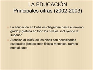 LA EDUCACIÓN
      Principales cifras (2002-2003)


   La educación en Cuba es obligatoria hasta el noveno
    grado y gratuita en todo los niveles, incluyendo la
    superior.
   Atención al 100% de los niños con necesidades
    especiales (limitaciones físicas-mentales, retraso
    mental, etc).
 