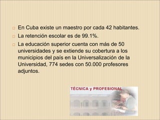    En Cuba existe un maestro por cada 42 habitantes.
   La retención escolar es de 99.1%.
   La educación superior cuenta con más de 50
    universidades y se extiende su cobertura a los
    municipios del país en la Universalización de la
    Universidad, 774 sedes con 50.000 profesores
    adjuntos.
 