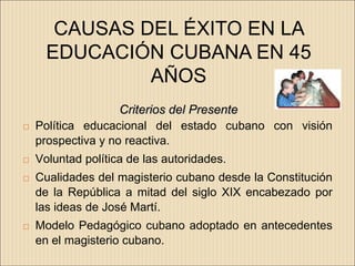 CAUSAS DEL ÉXITO EN LA
     EDUCACIÓN CUBANA EN 45
              AÑOS
                    Criterios del Presente
   Política educacional del estado cubano con visión
    prospectiva y no reactiva.
   Voluntad política de las autoridades.
   Cualidades del magisterio cubano desde la Constitución
    de la República a mitad del siglo XIX encabezado por
    las ideas de José Martí.
   Modelo Pedagógico cubano adoptado en antecedentes
    en el magisterio cubano.
 