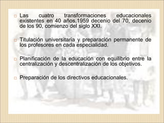    Las     cuatro    transformaciones  educacionales
    existentes en 40 años,1959 decenio del 70, decenio
    de los 90, comienzo del siglo XXI.

   Titulación universitaria y preparación permanente de
    los profesores en cada especialidad.

   Planificación de la educación con equilibrio entre la
    centralización y descentralización de los objetivos.

   Preparación de los directivos educacionales.
 