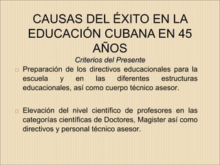 CAUSAS DEL ÉXITO EN LA
     EDUCACIÓN CUBANA EN 45
              AÑOS
                   Criterios del Presente
   Preparación de los directivos educacionales para la
    escuela   y    en     las    diferentes  estructuras
    educacionales, así como cuerpo técnico asesor.


   Elevación del nivel científico de profesores en las
    categorías científicas de Doctores, Magister así como
    directivos y personal técnico asesor.
 