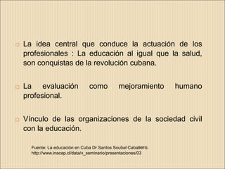   La idea central que conduce la actuación de los
    profesionales : La educación al igual que la salud,
    son conquistas de la revolución cubana.


   La evaluación                como          mejoramiento      humano
    profesional.


   Vínculo de las organizaciones de la sociedad civil
    con la educación.

      Fuente: La educación en Cuba Dr Santos Soubal Caballero.
      http://www.inacap.cl/data/x_seminario/presentaciones/03
 