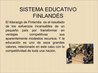 SISTEMA EDUCATIVO
             FINLANDÉS
El liderazgo de Finlandia es el resultado
de los esfuerzos incansables de un
pequeño país por transformar en
ventajas         competitivas         sus
aparentemente modestos recursos. Y la
educación es uno de esos grandes
valores, relacionado en este caso con la
competitividad de toda una nación.
 