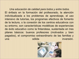 Una educación de calidad para todos y entre todos.
El énfasis en la formación del profesorado, la atención
individualizada a los problemas de aprendizaje, el uso
intensivo de tutorías, los programas efectivos de fomento
de la lectura, o la conexión de los centros educativos con
su entorno, son características modélicas de experiencias
de éxito educativo como la finlandesa, sustentada en tres
pilares básicos: buenos profesores (motivados y bien
pagados), el compromiso extraordinario de las familias y
una                      sólida                  inversión.
 