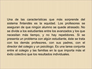 Una de las características que más sorprende del
sistema finlandés es la equidad. Los profesores se
aseguran de que ningún alumno se quede atrasado. No
se divide a los estudiantes entre los avanzados y los que
necesitan más tiempo, y no hay repetidores. Si se
presenta un problema con algún estudiante, éste se trata
con los demás profesores, con sus padres, con el
director del colegio y un psicólogo. Es una tarea conjunta
entre el colegio y las familias en la que importa más el
éxito colectivo que los resultados individuales.
 