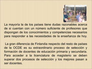 La mayoría la de los países tiene dudas razonables acerca
de si cuentan con un número suficiente de profesores que
dispongan de los conocimientos y competencias necesarios
para responder a las necesidades de la enseñanza de hoy.

 La gran diferencia de Finlandia respecto del resto de países
de la OCDE es su extraordinario proceso de selección y
formación de docentes de educación primaria y secundaria.
Para acceder a la licenciatura de magisterio se deben
superar dos procesos de selección y los mejores pasan a
ser docentes.
 