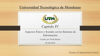 Universidad Tecnológica de Honduras
Capitulo IV
Aspectos Éticos y Sociales en los Sistemas de
Información
Creado por: Paola Borjas
29/08/2014
 