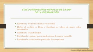 CINCO DIMENSIONES MORALES DE LA ERA
DE LA INFORMACIÓN
• Identificar y describir los hechos con claridad.
• Definir el conflicto o dilema e identificar los valores de mayor orden
involucrados.
• Identificar a los participantes.
• Identificar las opciones que se pueden tomar de manera razonable.
• Identificar las consecuencias potenciales de sus opciones.
 