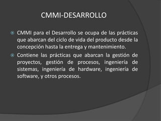CMMI-DESARROLLO

   CMMI para el Desarrollo se ocupa de las prácticas
    que abarcan del ciclo de vida del producto desde la
    concepción hasta la entrega y mantenimiento.
   Contiene las prácticas que abarcan la gestión de
    proyectos, gestión de procesos, ingeniería de
    sistemas, ingeniería de hardware, ingeniería de
    software, y otros procesos.
 
