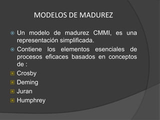 MODELOS DE MADUREZ

   Un modelo de madurez CMMI, es una
    representación simplificada.
   Contiene los elementos esenciales de
    procesos eficaces basados en conceptos
    de :
   Crosby
   Deming
   Juran
   Humphrey
 