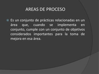AREAS DE PROCESO

   Es un conjunto de prácticas relacionadas en un
    área que, cuando se implementa en
    conjunto, cumple con un conjunto de objetivos
    considerados importantes para la toma de
    mejora en esa área.
 