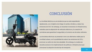 CONCLUSIÓN
La movilidad eléctrica es una tendencia que se está expandiendo
rápidamente, con el objetivo de mitigar el cambio climático y reducir las
emisiones de CO2. Sin embargo, se necesitan inversiones en infraestructura,
subsidios para la adquisición de vehículos eléctricos y la creación de
normativas para garantizar la seguridad y el correcto uso de estos vehículos.
Las bicicletas eléctricas se presentan como una alternativa viable para la
movilidad urbana, con la posibilidad de reducir las emisiones de CO2 y
promover un estilo de vida más saludable. Sin embargo, la ciudad aún
necesita avanzar en la implementación de políticas e infraestructura que
promuevan la adopción de este tipo de transporte.
13
 