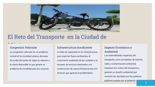 El Reto del Transporte en la Ciudad de
México
Congestión Vehicular
La congestión vehicular es un problema
central en la movilidad urbana, derivada
de la alta demanda de viajes en relación a
la oferta disponible, lo que genera un
problema de movilidad para los usuarios.
Infraestructura Insuﬁciente
La falta de capacidad en la infraestructura
para soportar ﬂujos cambiantes, el
crecimiento acelerado de las ciudades y la
escasez de recursos destinados a la
construcción de nueva infraestructura son
factores que agravan la problemática.
Impacto Económico y
Ambiental
Las externalidades negativas del
transporte, como accidentes de tránsito,
ruido y contaminación ambiental,
impactan los costos del transporte y
generan un desafío ambiental que
necesita ser abordado por las políticas
públicas,creadas por el gobierno .
3
 