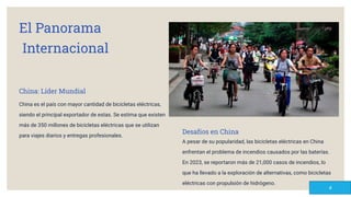 El Panorama
Internacional
China: Líder Mundial
China es el país con mayor cantidad de bicicletas eléctricas,
siendo el principal exportador de estas. Se estima que existen
más de 350 millones de bicicletas eléctricas que se utilizan
para viajes diarios y entregas profesionales.
Desafíos en China
A pesar de su popularidad, las bicicletas eléctricas en China
enfrentan el problema de incendios causados por las baterías.
En 2023, se reportaron más de 21,000 casos de incendios, lo
que ha llevado a la exploración de alternativas, como bicicletas
eléctricas con propulsión de hidrógeno.
4
 