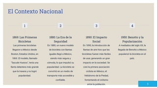 El Contexto Nacional
1
1869: Las Primeras
Bicicletas
Las primeras bicicletas
llegaron a México desde
Boston, Estados Unidos, en
1869. El modelo, llamado
"Sacude Huesos", tenía una
llanta delantera más grande
que la trasera y no logró
popularidad.
2
1880: La Era de la
Seguridad
En 1880, un nuevo modelo
de bicicleta con llantas
iguales llegó a México,
siendo más segura y
cómoda, lo que impulsó su
popularidad. La bicicleta se
convirtió en un medio de
transporte más accesible y
conﬁable.
3
1890: El Impacto
Social
En 1890, la introducción de
llantas de aire hizo que las
bicicletas fueran más fáciles
de usar, generando un gran
impacto en la sociedad. Se
creó la primera asociación
ciclista en México, el
Velódromo de la Piedad,
fomentando el ciclismo
entre la población.
4
1950: Benotto y la
Popularización
A mediados del siglo XX, la
llegada de Benotto a México
popularizó la bicicleta en el
país.
5
 