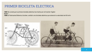 PRIMER BICICLETA ELECTRICA
1895 Se construye la primera bicicleta eléctrica fue hecha por el Inventor Ogden
Bolton
1896 el Fabricante Britanico,Humber, exhibió una bicicleta eléctrica que alcanzó la velocidad de 60 km/h.
6
 