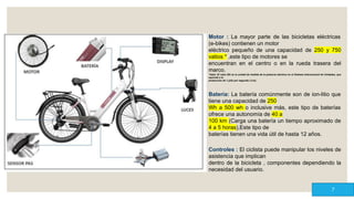 Motor : La mayor parte de las bicicletas eléctricas
(e-bikes) contienen un motor
eléctrico pequeño de una capacidad de 250 y 750
vatios * ,este tipo de motores se
encuentran en el centro o en la rueda trasera del
marco.
*Vatio: El vatio (W) es la unidad de medida de la potencia eléctrica en el Sistema Internacional de Unidades, que
equivale a la
producción de 1 julio por segundo (1J/s).
Batería: La batería comúnmente son de ion-litio que
tiene una capacidad de 250
Wh a 500 wh o inclusive más, este tipo de baterías
ofrece una autonomía de 40 a
100 km (Carga una batería un tiempo aproximado de
4 a 5 horas),Este tipo de
baterías tienen una vida útil de hasta 12 años.
Controles : El ciclista puede manipular los niveles de
asistencia que implican
dentro de la bicicleta , componentes dependiendo la
necesidad del usuario.
7
 