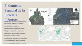 El Contexto
Espacial de la
Bicicleta
Eléctrica
Este análisis se enfoca en las alcaldías
de la Ciudad de México con mayor
concentración de ciclovías e
infraestructura ciclista, como Álvaro
Obregón, Azcapotzalco, Coyoacán,
Cuauhtémoc, Benito Juárez y Miguel
Hidalgo. El mapa muestra la
concentración de estaciones de EcoBici,
que actualmente no ofrece bicicletas
eléctricas, pero planea implementarlas.
9
 
