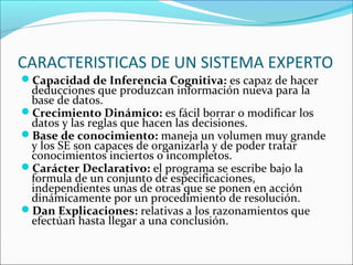 CARACTERISTICAS DE UN SISTEMA EXPERTO
Capacidad de Inferencia Cognitiva: es capaz de hacer
deducciones que produzcan información nueva para la
base de datos.
Crecimiento Dinámico: es fácil borrar o modificar los
datos y las reglas que hacen las decisiones.
Base de conocimiento: maneja un volumen muy grande
y los SE son capaces de organizarla y de poder tratar
conocimientos inciertos o incompletos.
Carácter Declarativo: el programa se escribe bajo la
formula de un conjunto de especificaciones,
independientes unas de otras que se ponen en acción
dinámicamente por un procedimiento de resolución.
Dan Explicaciones: relativas a los razonamientos que
efectúan hasta llegar a una conclusión.
 