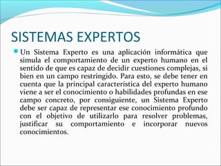 SISTEMAS EXPERTOS
Un Sistema Experto es una aplicación informática que
simula el comportamiento de un experto humano en el
sentido de que es capaz de decidir cuestiones complejas, si
bien en un campo restringido. Para esto, se debe tener en
cuenta que la principal característica del experto humano
viene a ser el conocimiento o habilidades profundas en ese
campo concreto, por consiguiente, un Sistema Experto
debe ser capaz de representar ese conocimiento profundo
con el objetivo de utilizarlo para resolver problemas,
justificar su comportamiento e incorporar nuevos
conocimientos.
 