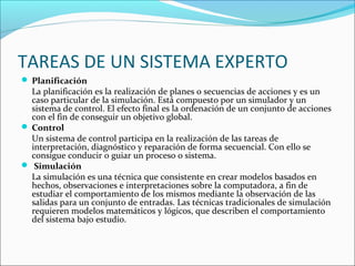 TAREAS DE UN SISTEMA EXPERTO
 Planificación
La planificación es la realización de planes o secuencias de acciones y es un
caso particular de la simulación. Está compuesto por un simulador y un
sistema de control. El efecto final es la ordenación de un conjunto de acciones
con el fin de conseguir un objetivo global.
 Control
Un sistema de control participa en la realización de las tareas de
interpretación, diagnóstico y reparación de forma secuencial. Con ello se
consigue conducir o guiar un proceso o sistema.
 Simulación
La simulación es una técnica que consistente en crear modelos basados en
hechos, observaciones e interpretaciones sobre la computadora, a fin de
estudiar el comportamiento de los mismos mediante la observación de las
salidas para un conjunto de entradas. Las técnicas tradicionales de simulación
requieren modelos matemáticos y lógicos, que describen el comportamiento
del sistema bajo estudio.
 