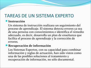 TAREAS DE UN SISTEMA EXPERTO
Instrucción
Un sistema de instrucción realizara un seguimiento del
proceso de aprendizaje. El sistema detecta errores ya sea
de una persona con conocimientos e identifica el remedio
adecuado, es decir, desarrolla un plan de enseñanza que
facilita el proceso de aprendizaje y la corrección de
errores.
Recuperación de información
Los Sistemas Expertos, con su capacidad para combinar
información y reglas de actuación, han sido vistos como
una de las posibles soluciones al tratamiento y
recuperación de información, no sólo documental.
 