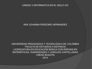 UNIDAD 3 INFORMATICA EN EL SIGLO XXI 
NINI JOHANNA PERDOMO HERNANDEZ 
UNIVERSIDAD PEDAGÓGICA Y TECNOLÓGICA DE COLOMBIA 
FACULTA DE ESTUDIOS A DISTANCIA 
LICENCIATURA EN EDUCACIÓN BÁSICA CON ÉNFASIS EN 
MATEMÁTICAS, HUMANIDADES Y LENGUAS CASTELLANAS 
CREAD BOGOTA 
2014 
 