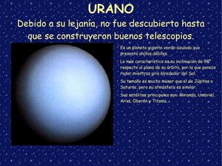 URANO
Debido a su lejanía, no fue descubierto hasta
que se construyeron buenos telescopios.
➢
Es un planeta gigante verde-azulado que
presenta anillos débiles.
➢
Lo más característico es su inclinación de 98º
respecto al plano de su órbita, por lo que parece
rodar mientras gira alrededor del Sol.
➢
Su tamaño es mucho menor que el de Júpiter o
Saturno, pero su atmósfera es similar.
➢
Sus satélites principales son: Miranda, Umbriel,
Ariel, Oberón y Titania.
 