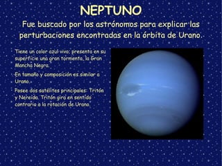 NEPTUNO
Fue buscado por los astrónomos para explicar las
perturbaciones encontradas en la órbita de Urano.
➢
Tiene un color azul vivo; presenta en su
superficie una gran tormenta, la Gran
Mancha Negra.
➢
En tamaño y composición es similar a
Urano.
➢
Posee dos satélites principales: Tritón
y Nereida. Tritón gira en sentido
contrario a la rotación de Urano.
 